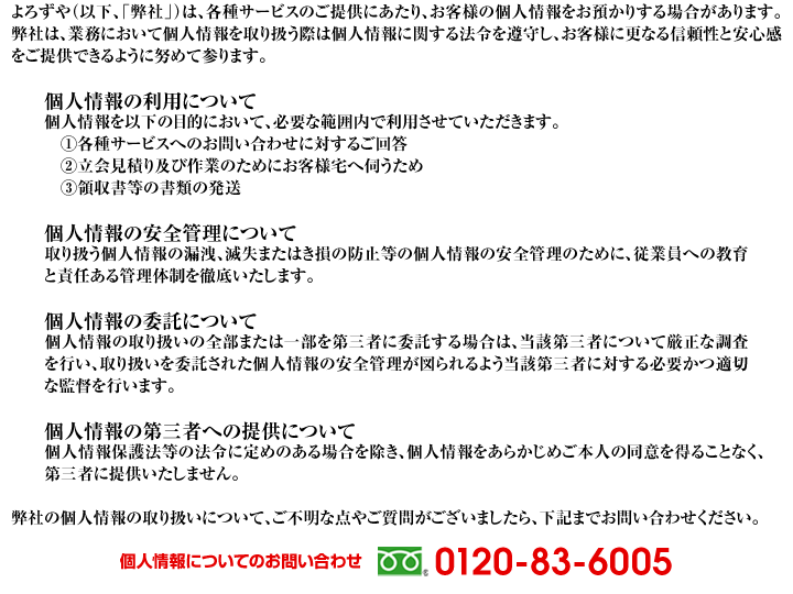 よろずやのプライバシーポリシー よろずやは、各種サービス提供にあたり、お客様の個人情報をお預かりする場合があります。個人情報について　個人情報の安全管理について　個人情報の委託について　個人情報の第三者への提供について　弊社の個人情報取り扱いについて不明な点がございましたら、下記までお問合せください。0120-83-6005